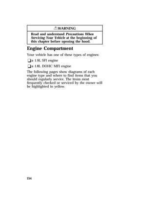 254 
RWARNING 
Read and understand Precautions When 
Servicing Your Vehicle at the beginning of 
this chapter before opening the hood. 
Engine Compartment 
Your vehicle has one of these types of engines: 
qa 1.9L SFI engine 
qa 1.8L DOHC MFI engine 
The following pages show diagrams of each 
engine type and where to find items that you 
should regularly service. The items most 
frequently checked or serviced by the owner will 
be highlighted in yellow. 
 