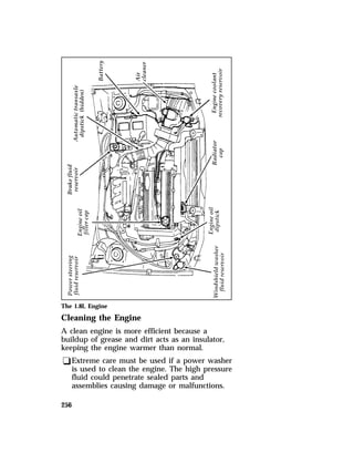 The 1.8L Engine 
Cleaning the Engine 
A clean engine is more efficient because a 
buildup of grease and dirt acts as an insulator, 
keeping the engine warmer than normal. 
qExtreme care must be used if a power washer 
256 
is used to clean the engine. The high pressure 
fluid could penetrate sealed parts and 
assemblies causing damage or malfunctions. 
 