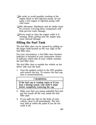 qIn order to avoid possible cracking of the 
engine block or fuel injection pump, do not 
spray a hot engine or injection pump with 
cold water. 
qThe alternator, distributor and air intake must 
be covered. Covering these components will 
help prevent water damage. 
qNever wash or rinse the engine while it is 
running. Water getting into the engine may 
cause internal damage. 
Filling the Fuel Tank 
The fuel filler door can be opened by pulling on 
the finger hold located on the rear edge of the 
fuel filler door. 
For your convenience, a fuel filler door location 
indicator is included in your instrument cluster. 
It indicates which side of your vehicle contains 
the fuel filler door. 
The fuel filler door is outside the vehicle on the 
driver side near the back. 
1. Turn the ignition switch to the OFF position 
and remove the key. To remove the fuel cap, 
turn it counterclockwise. 
257 
RWARNING 
If the fuel cap is venting vapor or if you 
hear a hissing sound, wait until it stops 
before completely removing the cap. 
2. Make sure that you pump unleaded fuel and 
put the nozzle all the way inside the fuel 
filler pipe. 
3. If you spill any fuel on the body of your 
vehicle, clean it off immediately. The fuel 
may dull or soften the paint if you do not 
wash it off. 
 