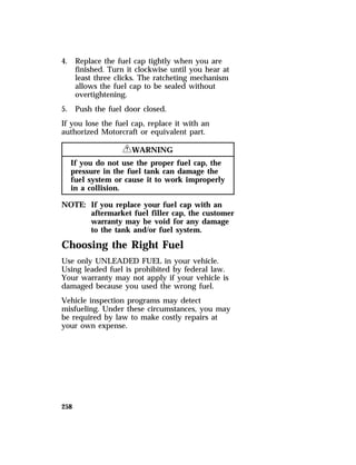 4. Replace the fuel cap tightly when you are 
258 
finished. Turn it clockwise until you hear at 
least three clicks. The ratcheting mechanism 
allows the fuel cap to be sealed without 
overtightening. 
5. Push the fuel door closed. 
If you lose the fuel cap, replace it with an 
authorized Motorcraft or equivalent part. 
RWARNING 
If you do not use the proper fuel cap, the 
pressure in the fuel tank can damage the 
fuel system or cause it to work improperly 
in a collision. 
NOTE: If you replace your fuel cap with an 
aftermarket fuel filler cap, the customer 
warranty may be void for any damage 
to the tank and/or fuel system. 
Choosing the Right Fuel 
Use only UNLEADED FUEL in your vehicle. 
Using leaded fuel is prohibited by federal law. 
Your warranty may not apply if your vehicle is 
damaged because you used the wrong fuel. 
Vehicle inspection programs may detect 
misfueling. Under these circumstances, you may 
be required by law to make costly repairs at 
your own expense. 
 