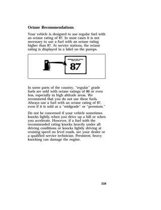Octane Recommendations 
Your vehicle is designed to use regular fuel with 
an octane rating of 87. In most cases it is not 
necessary to use a fuel with an octane rating 
higher than 87. At service stations, the octane 
rating is displayed in a label on the pumps. 
In some parts of the country, “regular” grade 
fuels are sold with octane ratings of 86 or even 
less, especially in high altitude areas. We 
recommend that you do not use these fuels. 
Always use a fuel with an octane rating of 87, 
even if it is sold as a “midgrade” or “premium.” 
Do not be concerned if your vehicle sometimes 
knocks lightly when you drive up a hill or when 
you accelerate. However, if a fuel with the 
recommended rating knocks heavily under all 
driving conditions or knocks lightly driving at 
cruising speed on level roads, see your dealer or 
a qualified service technician. Persistent, heavy 
knocking can damage the engine. 
259 
 