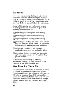 Fuel Quality 
If you are experiencing starting, rough idle or 
hesitation problems when the engine is cold, it 
may be caused by fuel with low volatility. Try a 
different brand of fuel. If the condition persists, 
see your dealer or a qualified service technician. 
Using a high-quality fuel makes your vehicle 
more responsive and maintains its good fuel 
economy and emissions by: 
qprotecting your fuel system from rusting. 
qprotecting your fuel lines from freezing. 
qimproving vehicle starting and warm-up. 
qprotecting the fuel system from vapor lock in 
very hot weather, which causes the engine to 
hesitate or stall and makes restarts difficult. 
qminimizing deposits in fuel injectors, 
combustion chambers and on intake valves. 
qpreventing the fuel system from “gumming 
up” when your vehicle is not used for long 
periods of time. 
It should not be necessary to add any 
aftermarket products to your fuel tank if you 
continue to use a high-quality fuel. 
Gasolines for Clean Air 
Fuels in certain areas of the country are required 
to contain oxygenates to improve air quality. 
Common oxygenates are ethanol or grain alcohol 
(blended at no more than 10%), methanol or 
wood alcohol (blended at no more than 5% with 
cosolvents and additives) and MTBE or methyl 
tertiary butyl ether (blended at no more than 
15%). 
260 
 