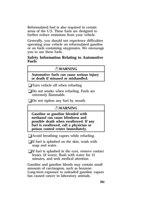 Reformulated fuel is also required in certain 
areas of the U.S. These fuels are designed to 
further reduce emissions from your vehicle. 
Generally, you should not experience difficulties 
operating your vehicle on reformulated gasoline 
or on fuels containing oxygenates. We encourage 
you to use these fuels. 
Safety Information Relating to Automotive 
Fuels 
261 
RWARNING 
Automotive fuels can cause serious injury 
or death if misused or mishandled. 
qTurn vehicle off when refueling 
qDo not smoke when refueling. Fuels are 
extremely flammable. 
qDo not siphon any fuel by mouth. 
RWARNING 
Gasoline or gasoline blended with 
methanol can cause blindness and 
possible death when swallowed. If any 
fuel is swallowed, call a physician or 
poison control center immediately. 
qAvoid breathing vapors while refueling. 
qIf fuel is splashed on the skin, wash with 
soap and water. 
qIf fuel is splashed in the eyes, remove contact 
lenses (if worn), flush with water for 15 
minutes, and seek medical attention. 
Gasoline and gasoline blends may contain small 
amounts of carcinogens, such as benzene. 
Long-term exposure to unleaded gasoline vapors 
has caused cancer in laboratory animals. 
 
