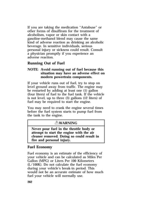 If you are taking the medication “Antabuse” or 
other forms of disulfiram for the treatment of 
alcoholism, vapor or skin contact with a 
gasoline-methanol blend may cause the same 
kind of adverse reaction as drinking an alcoholic 
beverage. In sensitive individuals, serious 
personal injury or sickness could result. Consult 
a physician promptly if you experience an 
adverse reaction. 
Running Out of Fuel 
NOTE: Avoid running out of fuel because this 
262 
situation may have an adverse effect on 
modern powertrain components. 
If your vehicle runs out of fuel, try to stop on 
level ground away from traffic. The engine may 
be restarted by adding at least one (1) gallon 
(four liters) of fuel to the fuel tank. If the vehicle 
is not level, up to three (3) gallons (12 liters) of 
fuel may be required to start the engine. 
You may need to crank the engine several times 
before the fuel system starts to pump fuel from 
the tank to the engine. 
RWARNING 
Never pour fuel in the throttle body or 
attempt to start the engine with the air 
cleaner removed. Doing so could result in 
fire and personal injury. 
Fuel Economy 
Fuel economy is an estimate of the efficiency of 
your vehicle and can be calculated as Miles Per 
Gallon (MPG) or Liters Per 100 Kilometers 
(L/100K). Do not calculate the fuel economy 
during your vehicle’s break-in period. This 
would not be an accurate estimate of how much 
fuel your vehicle will normally use. 
 