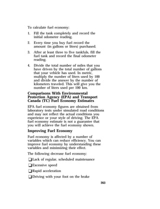 263 
To calculate fuel economy: 
1. Fill the tank completely and record the 
initial odometer reading. 
2. Every time you buy fuel record the 
amount (in gallons or liters) purchased. 
3. After at least three to five tankfuls, fill the 
fuel tank and record the final odometer 
reading. 
4. Divide the total number of miles that you 
have driven by the total number of gallons 
that your vehicle has used. In metric, 
multiply the number of liters used by 100 
and divide the answer by the number of 
kilometers traveled. This will give you the 
number of liters used per 100 km. 
Comparisons With Environmental 
Protection Agency (EPA) and Transport 
Canada (TC) Fuel Economy Estimates 
EPA fuel economy figures are obtained from 
laboratory tests under simulated road conditions 
and may not reflect the actual conditions you 
experience or your style of driving. The EPA 
fuel economy estimate is not a guarantee that 
you will achieve the fuel economy shown. 
Improving Fuel Economy 
Fuel economy is affected by a number of 
variables which can reduce efficiency. You can 
improve fuel economy by understanding these 
variables and minimizing their effect. 
The following decrease fuel economy: 
qLack of regular, scheduled maintenance 
qExcessive speed 
qRapid acceleration 
qDriving with your foot on the brake 
 