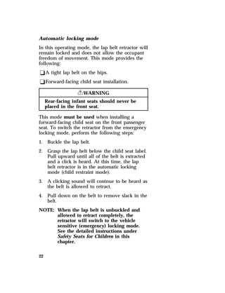 Automatic locking mode 
In this operating mode, the lap belt retractor will 
remain locked and does not allow the occupant 
freedom of movement. This mode provides the 
following: 
qA tight lap belt on the hips. 
qForward-facing child seat installation. 
22 
RWARNING 
Rear-facing infant seats should never be 
placed in the front seat. 
This mode must be used when installing a 
forward-facing child seat on the front passenger 
seat. To switch the retractor from the emergency 
locking mode, perform the following steps: 
1. Buckle the lap belt. 
2. Grasp the lap belt below the child seat label. 
Pull upward until all of the belt is extracted 
and a click is heard. At this time, the lap 
belt retractor is in the automatic locking 
mode (child restraint mode). 
3. A clicking sound will contnue to be heard as 
the belt is allowed to retract. 
4. Pull down on the belt to remove slack in the 
belt. 
NOTE: When the lap belt is unbuckled and 
allowed to retract completely, the 
retractor will switch to the vehicle 
sensitive (emergency) locking mode. 
See the detailed instructions under 
Safety Seats for Children in this 
chapter. 
 