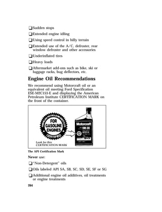 qSudden stops 
qExtended engine idling 
qUsing speed control in hilly terrain 
qExtended use of the A/C, defroster, rear 
window defroster and other accessories 
qUnderinflated tires 
qHeavy loads 
qAftermarket add-ons such as bike, ski or 
luggage racks, bug deflectors, etc. 
Engine Oil Recommendations 
We recommend using Motorcraft oil or an 
equivalent oil meeting Ford Specification 
ESE-M2C153-E and displaying the American 
Petroleum Institute CERTIFICATION MARK on 
the front of the container. 
The API Certification Mark 
Never use: 
q“Non-Detergent” oils 
qOils labeled API SA, SB, SC, SD, SE, SF or SG 
qAdditional engine oil additives, oil treatments 
264 
or engine treatments 
 