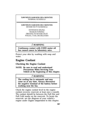 267 
RWARNING 
Continuous contact with USED motor oil 
has caused cancer in laboratory mice. 
Protect your skin by washing with soap and 
water. 
Engine Coolant 
Checking the Engine Coolant 
NOTE: Be sure to read and understand 
Precautions When Servicing Your 
Vehicle at the beginning of this chapter. 
RWARNING 
The cooling fan is automatic and may 
come on at any time. Always disconnect 
the negative terminal of the battery before 
working near the fan. 
Check the engine coolant level in the engine 
coolant recovery reservoir at least once a month. 
The coolant should be between the Full Hot and 
Full Cold marks on the reservoir. To locate the 
reservoir, see the diagram of your vehicle’s 
engine under Engine compartment in this chapter. 
 