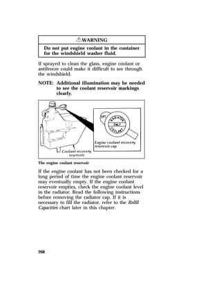 268 
RWARNING 
Do not put engine coolant in the container 
for the windshield washer fluid. 
If sprayed to clean the glass, engine coolant or 
antifreeze could make it difficult to see through 
the windshield. 
NOTE: Additional illumination may be needed 
to see the coolant reservoir markings 
clearly. 
The engine coolant reservoir 
If the engine coolant has not been checked for a 
long period of time the engine coolant reservoir 
may eventually empty. If the engine coolant 
reservoir empties, check the engine coolant level 
in the radiator. Read the following instructions 
before removing the radiator cap. If it is 
necessary to fill the radiator, refer to the Refill 
Capacities chart later in this chapter. 
 