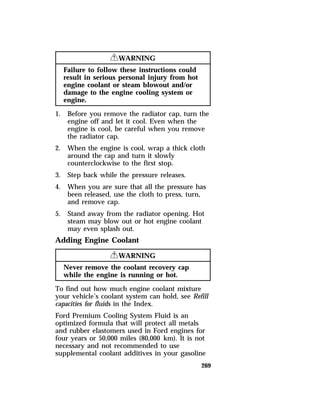 269 
RWARNING 
Failure to follow these instructions could 
result in serious personal injury from hot 
engine coolant or steam blowout and/or 
damage to the engine cooling system or 
engine. 
1. Before you remove the radiator cap, turn the 
engine off and let it cool. Even when the 
engine is cool, be careful when you remove 
the radiator cap. 
2. When the engine is cool, wrap a thick cloth 
around the cap and turn it slowly 
counterclockwise to the first stop. 
3. Step back while the pressure releases. 
4. When you are sure that all the pressure has 
been released, use the cloth to press, turn, 
and remove cap. 
5. Stand away from the radiator opening. Hot 
steam may blow out or hot engine coolant 
may even splash out. 
Adding Engine Coolant 
RWARNING 
Never remove the coolant recovery cap 
while the engine is running or hot. 
To find out how much engine coolant mixture 
your vehicle’s coolant system can hold, see Refill 
capacities for fluids in the Index. 
Ford Premium Cooling System Fluid is an 
optimized formula that will protect all metals 
and rubber elastomers used in Ford engines for 
four years or 50,000 miles (80,000 km). It is not 
necessary and not recommended to use 
supplemental coolant additives in your gasoline 
 