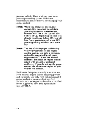powered vehicle. These additives may harm 
your engine cooling system. Follow the 
recommended service interval for changing your 
engine coolant. 
NOTE: When you change or add engine 
270 
coolant, it is important to maintain 
your engine coolant concentration 
between 40% (-11°F [-24°C]) and 60% 
(-62°F [-52°C]), depending on your local 
climate conditions. Below 40% you will 
lose freeze protection and above 60% 
your engine may overheat on a warm 
day. 
NOTE: The use of an improper coolant may 
void your warranty for the engine 
cooling system. Use only a premium, 
nationally recognized brand name 
engine coolant. Do not use alcohol, 
methanol antifreeze or engine coolant 
mixed with alcohol or methanol 
antifreeze. If you do not use the proper 
coolant, the aluminum engine on your 
vehicle will corrode. 
Ford Motor Company expressly authorizes the 
Ford Rotunda engine coolant recycling process 
and chemicals. Use only Ford Rotunda recycled 
engine coolant or an equivalent non-Ford 
Rotunda recycled engine coolant that is certified 
by the supplier to meet Ford specification 
ESE-M97B44-A. 
 