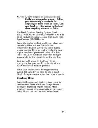 271 
NOTE: Always dispose of used automotive 
fluids in a responsible manner. Follow 
your community’s standards for 
disposing of these types of fluids. Call 
your local recycling center to find out 
about recycling automotive fluids. 
Use Ford Premium Cooling System Fluid 
E2FZ-19549-AA (in Canada, Motorcraft CXC-8-B) 
or an equivalent engine coolant that meets Ford 
Specification ESE-M97B44-A. 
Leave the engine coolant in all year. Make sure 
that the coolant will not freeze at the 
temperature level in which you drive during 
winter months. Keep an engine coolant in your 
engine that has a protection rating of at least 
-20°F (-29°C), or whatever protection rating is 
appropriate for the climate in which you live. 
You may add water by itself only in an 
emergency, but you should replace it with a 
50/50 mixture as soon as possible. 
Have your dealer check the engine cooling 
system for leaks if you have to add a quart 
(liter) of engine coolant more than once a month. 
Checking Hoses 
Inspect all engine and heater system hoses for 
deterioration, leaks and loose clamps before 
adding or replacing engine coolant. Make 
whatever repairs or replacements are necessary 
using Motorcraft parts or their equivalents. 
 