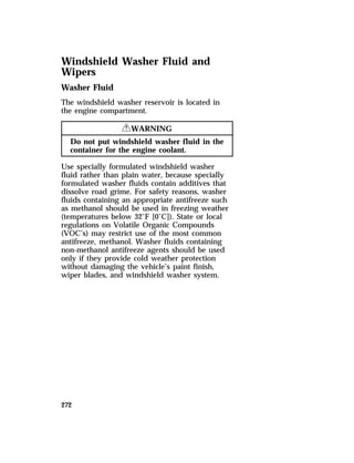 Windshield Washer Fluid and 
Wipers 
Washer Fluid 
The windshield washer reservoir is located in 
the engine compartment. 
272 
RWARNING 
Do not put windshield washer fluid in the 
container for the engine coolant. 
Use specially formulated windshield washer 
fluid rather than plain water, because specially 
formulated washer fluids contain additives that 
dissolve road grime. For safety reasons, washer 
fluids containing an appropriate antifreeze such 
as methanol should be used in freezing weather 
(temperatures below 32°F [0°C]). State or local 
regulations on Volatile Organic Compounds 
(VOC’s) may restrict use of the most common 
antifreeze, methanol. Washer fluids containing 
non-methanol antifreeze agents should be used 
only if they provide cold weather protection 
without damaging the vehicle’s paint finish, 
wiper blades, and windshield washer system. 
 