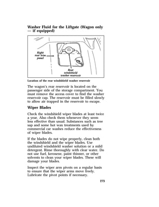 Washer Fluid for the Liftgate (Wagon only 
— if equipped) 
Location of the rear windshield washer reservoir 
The wagon’s rear reservoir is located on the 
passenger side of the storage compartment. You 
must remove the access cover to find the washer 
reservoir cap. The reservoir must be filled slowly 
to allow air trapped in the reservoir to escape. 
Wiper Blades 
Check the windshield wiper blades at least twice 
a year. Also check them whenever they seem 
less effective than usual. Substances such as tree 
sap and some hot wax treatments used by 
commercial car washes reduce the effectiveness 
of wiper blades. 
If the blades do not wipe properly, clean both 
the windshield and the wiper blades. Use 
undiluted windshield washer solution or a mild 
detergent. Rinse thoroughly with clear water. Do 
not use fuel, kerosene, paint thinner, or other 
solvents to clean your wiper blades. These will 
damage your blades. 
Inspect the wiper arm pivots on a regular basis 
to ensure that the wiper arms move freely. 
Lubricate the pivot points if necessary. 
273 
 