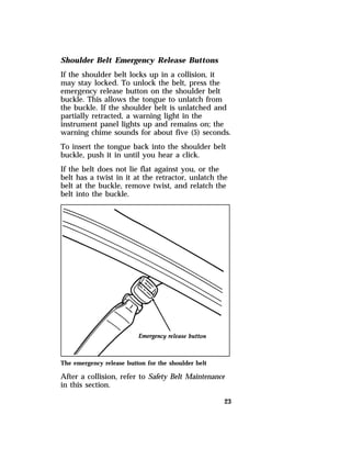 Shoulder Belt Emergency Release Buttons 
If the shoulder belt locks up in a collision, it 
may stay locked. To unlock the belt, press the 
emergency release button on the shoulder belt 
buckle. This allows the tongue to unlatch from 
the buckle. If the shoulder belt is unlatched and 
partially retracted, a warning light in the 
instrument panel lights up and remains on; the 
warning chime sounds for about five (5) seconds. 
To insert the tongue back into the shoulder belt 
buckle, push it in until you hear a click. 
If the belt does not lie flat against you, or the 
belt has a twist in it at the retractor, unlatch the 
belt at the buckle, remove twist, and relatch the 
belt into the buckle. 
The emergency release button for the shoulder belt 
After a collision, refer to Safety Belt Maintenance 
in this section. 
23 
 