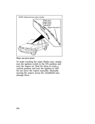 Wiper arm pivot points 
To make reaching the wiper blades easy, simply 
turn the ignition switch to the ON position and 
turn the wipers on. Wait for them to reach a 
vertical position and turn the ignition to OFF. 
Do not move the wipers manually. Manually 
moving the wipers across the windshield may 
damage them. 
274 
 