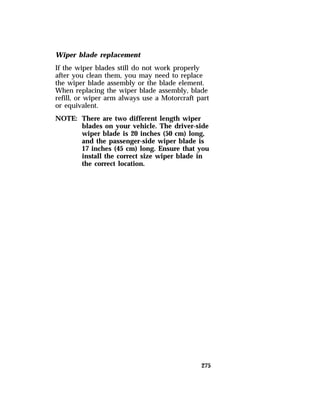 Wiper blade replacement 
If the wiper blades still do not work properly 
after you clean them, you may need to replace 
the wiper blade assembly or the blade element. 
When replacing the wiper blade assembly, blade 
refill, or wiper arm always use a Motorcraft part 
or equivalent. 
NOTE: There are two different length wiper 
blades on your vehicle. The driver-side 
wiper blade is 20 inches (50 cm) long, 
and the passenger-side wiper blade is 
17 inches (45 cm) long. Ensure that you 
install the correct size wiper blade in 
the correct location. 
275 
 