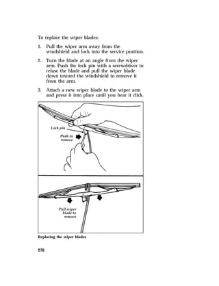 To replace the wiper blades: 
1. Pull the wiper arm away from the 
276 
windshield and lock into the service position. 
2. Turn the blade at an angle from the wiper 
arm. Push the lock pin with a screwdriver to 
relase the blade and pull the wiper blade 
down toward the windshield to remove it 
from the arm. 
3. Attach a new wiper blade to the wiper arm 
and press it into place until you hear it click. 
Replacing the wiper blades 
 