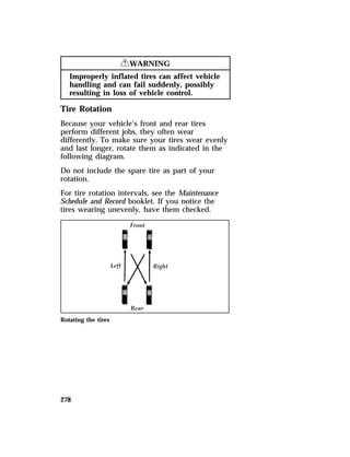 278 
RWARNING 
Improperly inflated tires can affect vehicle 
handling and can fail suddenly, possibly 
resulting in loss of vehicle control. 
Tire Rotation 
Because your vehicle’s front and rear tires 
perform different jobs, they often wear 
differently. To make sure your tires wear evenly 
and last longer, rotate them as indicated in the 
following diagram. 
Do not include the spare tire as part of your 
rotation. 
For tire rotation intervals, see the Maintenance 
Schedule and Record booklet. If you notice the 
tires wearing unevenly, have them checked. 
Rotating the tires 
 