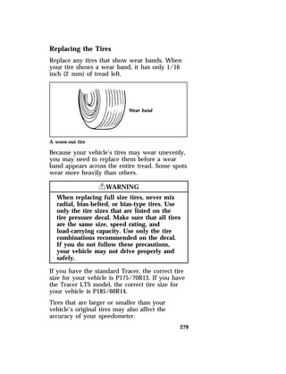 Replacing the Tires 
Replace any tires that show wear bands. When 
your tire shows a wear band, it has only 1/16 
inch (2 mm) of tread left. 
A worn-out tire 
Because your vehicle’s tires may wear unevenly, 
you may need to replace them before a wear 
band appears across the entire tread. Some spots 
wear more heavily than others. 
279 
RWARNING 
When replacing full size tires, never mix 
radial, bias-belted, or bias-type tires. Use 
only the tire sizes that are listed on the 
tire pressure decal. Make sure that all tires 
are the same size, speed rating, and 
load-carrying capacity. Use only the tire 
combinations recommended on the decal. 
If you do not follow these precautions, 
your vehicle may not drive properly and 
safely. 
If you have the standard Tracer, the correct tire 
size for your vehicle is P175/70R13. If you have 
the Tracer LTS model, the correct tire size for 
your vehicle is P185/60R14. 
Tires that are larger or smaller than your 
vehicle’s original tires may also affect the 
accuracy of your speedometer. 
 