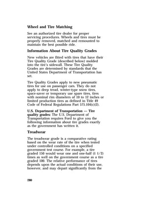Wheel and Tire Matching 
See an authorized tire dealer for proper 
servicing procedures. Wheels and tires must be 
properly removed, matched and remounted to 
maintain the best possible ride. 
Information About Tire Quality Grades 
New vehicles are fitted with tires that have their 
Tire Quality Grade (described below) molded 
into the tire’s sidewall. These Tire Quality 
Grades are determined by standards that the 
United States Department of Transportation has 
set. 
Tire Quality Grades apply to new pneumatic 
tires for use on passenger cars. They do not 
apply to deep tread, winter-type snow tires, 
space-saver or temporary use spare tires, tires 
with nominal rim diameters of 10 to 12 inches or 
limited production tires as defined in Title 49 
Code of Federal Regulations Part 575.104(c)(2). 
U.S. Department of Transportation — Tire 
quality grades: The U.S. Department of 
Transportation requires Ford to give you the 
following information about tire grades exactly 
as the government has written it. 
Treadwear 
The treadwear grade is a comparative rating 
based on the wear rate of the tire when tested 
under controlled conditions on a specified 
government test course. For example, a tire 
graded 150 would wear one and one-half (1 1/2) 
times as well on the government course as a tire 
graded 100. The relative performance of tires 
depends upon the actual conditions of their use, 
however, and may depart significantly from the 
280 
 