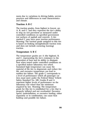 norm due to variations in driving habits, service 
practices and differences in road characteristics 
and climate. 
Traction A B C 
The traction grades, from highest to lowest, are 
A, B, and C, and they represent the tire’s ability 
to stop on wet pavement as measured under 
controlled conditions on specified government 
test surfaces of asphalt and concrete. A tire 
marked C may have poor traction performance. 
Warning: The traction grade assigned to this tire 
is based on braking (straightahead) traction tests 
and does not include cornering (turning) 
traction. 
Temperature A B C 
The temperature grades are A (the highest), B, 
and C, representing the tire’s resistance to the 
generation of heat and its ability to dissipate 
heat when tested under controlled conditions on 
a specified indoor laboratory test wheel. 
Sustained high temperature can cause the 
material of the tire to degenerate and reduce tire 
life, and excessive temperature can lead to 
sudden tire failure. The grade C corresponds to 
a level of performance which all passenger car 
tires must meet under the Federal Motor Vehicle 
Safety Standard No. 109. Grades B and A 
represent higher levels of performance on the 
laboratory test wheel than the minimum 
required by law. Warning: The temperature 
grade for this tire is established for a tire that is 
properly inflated and not overloaded. Excessive 
speed, underinflation, or excessive loading, either 
separately or in combination, can cause heat 
buildup and possible tire failure. 
281 
 