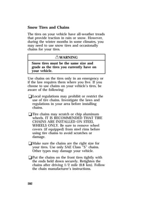 Snow Tires and Chains 
The tires on your vehicle have all-weather treads 
that provide traction in rain or snow. However, 
during the winter months in some climates, you 
may need to use snow tires and occasionally 
chains for your tires. 
282 
RWARNING 
Snow tires must be the same size and 
grade as the tires you currently have on 
your vehicle. 
Use chains on the tires only in an emergency or 
if the law requires them where you live. If you 
choose to use chains on your vehicle’s tires, be 
aware of the following: 
qLocal regulations may prohibit or restrict the 
use of tire chains. Investigate the laws and 
regulations in your area before installing 
chains. 
qTire chains may scratch or chip aluminum 
wheels. IT IS RECOMMENDED THAT TIRE 
CHAINS ARE INSTALLED ON STEEL 
WHEELS ONLY. Be sure to remove wheel 
covers (if equipped) from steel rims before 
using tire chains to avoid scratches or 
damage. 
qMake sure the chains are the right size for 
your tires. Use only SAE Class “S” chains. 
Other types may damage your vehicle. 
qPut the chains on the front tires tightly with 
the ends held down securely. Retighten the 
chains after driving 1/2 mile (0.8 km). Follow 
the chain manufacturer’s instructions. 
 