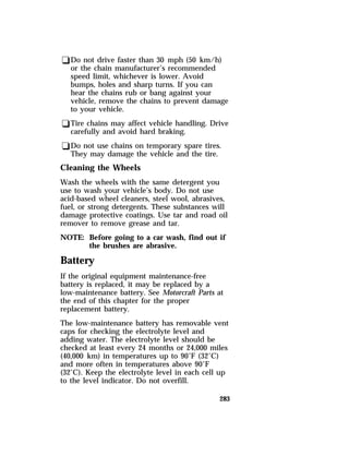 qDo not drive faster than 30 mph (50 km/h) 
or the chain manufacturer’s recommended 
speed limit, whichever is lower. Avoid 
bumps, holes and sharp turns. If you can 
hear the chains rub or bang against your 
vehicle, remove the chains to prevent damage 
to your vehicle. 
qTire chains may affect vehicle handling. Drive 
carefully and avoid hard braking. 
qDo not use chains on temporary spare tires. 
They may damage the vehicle and the tire. 
Cleaning the Wheels 
Wash the wheels with the same detergent you 
use to wash your vehicle’s body. Do not use 
acid-based wheel cleaners, steel wool, abrasives, 
fuel, or strong detergents. These substances will 
damage protective coatings. Use tar and road oil 
remover to remove grease and tar. 
NOTE: Before going to a car wash, find out if 
283 
the brushes are abrasive. 
Battery 
If the original equipment maintenance-free 
battery is replaced, it may be replaced by a 
low-maintenance battery. See Motorcraft Parts at 
the end of this chapter for the proper 
replacement battery. 
The low-maintenance battery has removable vent 
caps for checking the electrolyte level and 
adding water. The electrolyte level should be 
checked at least every 24 months or 24,000 miles 
(40,000 km) in temperatures up to 90°F (32°C) 
and more often in temperatures above 90°F 
(32°C). Keep the electrolyte level in each cell up 
to the level indicator. Do not overfill. 
 