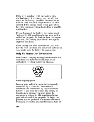 If the level gets low, refill the battery with 
distilled water. If necessary, you can add tap 
water to the battery, provided the water is not 
hard or does not have a high mineral or alkali 
content. If the battery needs water quite often, 
have the charging system checked for a possible 
malfunction. 
If you disconnect the battery, the engine must 
“relearn” its idle conditions before your vehicle 
will drive properly. To find out how the engine 
does this, see Starting your vehicle’s fuel-injected 
engine in the Index. 
If the battery has been disconnected, you will 
have to reset the clock and the preset stations on 
your radio once the battery is reconnected. 
Help Us Protect Our Environment 
Ford Motor Company strongly recommends that 
used lead-acid batteries be returned to an 
authorized recycling facility for disposal. 
Battery recycling symbol 
Because your vehicle’s engine is electronically 
controlled by a computer, some control 
conditions are maintained by power from the 
battery. If you ever disconnect the battery or 
install a new battery, you must allow the 
computer to relearn its idle conditions before 
your vehicle will drive properly. To begin this 
process put the gearshift in P (Park) (automatic 
transaxle) or Neutral (manual transaxle), turn off 
284 
 
