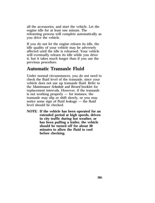 all the accessories, and start the vehicle. Let the 
engine idle for at least one minute. The 
relearning process will complete automatically as 
you drive the vehicle. 
If you do not let the engine relearn its idle, the 
idle quality of your vehicle may be adversely 
affected until the idle is relearned. Your vehicle 
will eventually relearn its idle while you drive 
it, but it takes much longer than if you use the 
previous procedure. 
Automatic Transaxle Fluid 
Under normal circumstances, you do not need to 
check the fluid level of the transaxle, since your 
vehicle does not use up transaxle fluid. Refer to 
the Maintenance Schedule and Record booklet for 
replacement intervals. However, if the transaxle 
is not working properly — for instance, the 
transaxle may slip or shift slowly, or you may 
notice some sign of fluid leakage — the fluid 
level should be checked. 
NOTE: If the vehicle has been operated for an 
extended period at high speeds, driven 
in city traffic during hot weather, or 
has been pulling a trailer, the vehicle 
should be turned off for about 30 
minutes to allow the fluid to cool 
before checking. 
285 
 