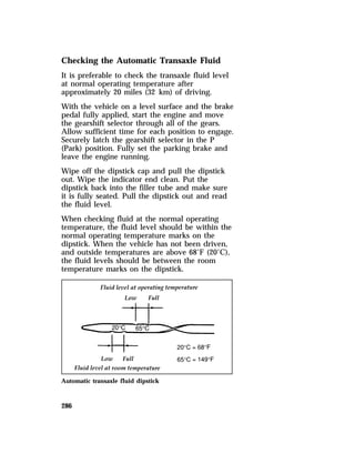 Checking the Automatic Transaxle Fluid 
It is preferable to check the transaxle fluid level 
at normal operating temperature after 
approximately 20 miles (32 km) of driving. 
With the vehicle on a level surface and the brake 
pedal fully applied, start the engine and move 
the gearshift selector through all of the gears. 
Allow sufficient time for each position to engage. 
Securely latch the gearshift selector in the P 
(Park) position. Fully set the parking brake and 
leave the engine running. 
Wipe off the dipstick cap and pull the dipstick 
out. Wipe the indicator end clean. Put the 
dipstick back into the filler tube and make sure 
it is fully seated. Pull the dipstick out and read 
the fluid level. 
When checking fluid at the normal operating 
temperature, the fluid level should be within the 
normal operating temperature marks on the 
dipstick. When the vehicle has not been driven, 
and outside temperatures are above 68°F (20°C), 
the fluid levels should be between the room 
temperature marks on the dipstick. 
Automatic transaxle fluid dipstick 
286 
 