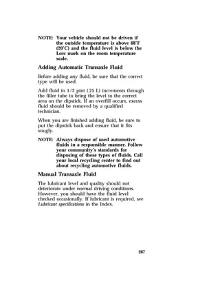 287 
NOTE: Your vehicle should not be driven if 
the outside temperature is above 68°F 
(20°C) and the fluid level is below the 
Low mark on the room temperature 
scale. 
Adding Automatic Transaxle Fluid 
Before adding any fluid, be sure that the correct 
type will be used. 
Add fluid in 1/2 pint (.25 L) increments through 
the filler tube to bring the level to the correct 
area on the dipstick. If an overfill occurs, excess 
fluid should be removed by a qualified 
technician. 
When you are finished adding fluid, be sure to 
put the dipstick back and ensure that it fits 
snugly. 
NOTE: Always dispose of used automotive 
fluids in a responsible manner. Follow 
your community’s standards for 
disposing of these types of fluids. Call 
your local recycling center to find out 
about recycling automotive fluids. 
Manual Transaxle Fluid 
The lubricant level and quality should not 
deteriorate under normal driving conditions. 
However, you should have the fluid level 
checked occasionally. If lubricant is required, see 
Lubricant specifications in the Index. 
 