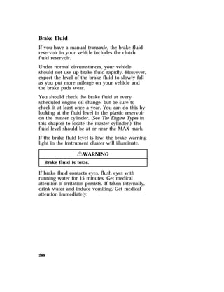 Brake Fluid 
If you have a manual transaxle, the brake fluid 
reservoir in your vehicle includes the clutch 
fluid reservoir. 
Under normal circumstances, your vehicle 
should not use up brake fluid rapidly. However, 
expect the level of the brake fluid to slowly fall 
as you put more mileage on your vehicle and 
the brake pads wear. 
You should check the brake fluid at every 
scheduled engine oil change, but be sure to 
check it at least once a year. You can do this by 
looking at the fluid level in the plastic reservoir 
on the master cylinder. (See The Engine Types in 
this chapter to locate the master cylinder.) The 
fluid level should be at or near the MAX mark. 
If the brake fluid level is low, the brake warning 
light in the instrument cluster will illuminate. 
288 
RWARNING 
Brake fluid is toxic. 
If brake fluid contacts eyes, flush eyes with 
running water for 15 minutes. Get medical 
attention if irritation persists. If taken internally, 
drink water and induce vomiting. Get medical 
attention immediately. 
 