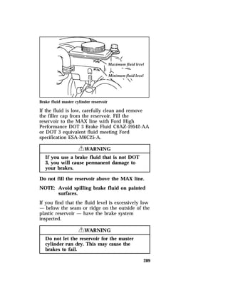 Brake fluid master cylinder reservoir 
If the fluid is low, carefully clean and remove 
the filler cap from the reservoir. Fill the 
reservoir to the MAX line with Ford High 
Performance DOT 3 Brake Fluid C6AZ-19542-AA 
or DOT 3 equivalent fluid meeting Ford 
specification ESA-M6C25-A. 
289 
RWARNING 
If you use a brake fluid that is not DOT 
3, you will cause permanent damage to 
your brakes. 
Do not fill the reservoir above the MAX line. 
NOTE: Avoid spilling brake fluid on painted 
surfaces. 
If you find that the fluid level is excessively low 
— below the seam or ridge on the outside of the 
plastic reservoir — have the brake system 
inspected. 
RWARNING 
Do not let the reservoir for the master 
cylinder run dry. This may cause the 
brakes to fail. 
 