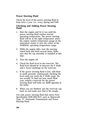 Power Steering Fluid 
Check the level of the power steering fluid at 
least twice a year (i.e., every Spring and Fall). 
Checking and Adding Power Steering 
Fluid 
1. Start the engine and let it run until the 
290 
power steering fluid reaches normal 
operating temperature. The power steering 
fluid will be at the right temperature when 
the engine coolant temperature gauge in the 
instrument cluster is near the center of the 
NORMAL operating temperature range. 
2. While the engine idles, turn the steering 
wheel back and forth several times. Make 
sure that the cap assembly is installed at this 
time. 
3. Turn the engine off. 
4. Check the fluid level in the reservoir. The 
fluid level should be in between the F (Full) 
and L (Low) markings on the reservoir. 
5. If the power steering fluid is low, add fluid 
in small amounts, continuously checking the 
level until you reach the F (Full) range. Do 
not overfill. To find out how much fluid 
your vehicle’s reservoir for the power 
steering fluid will hold, see Refill capacities in 
the Index. 
6. When you are finished, put the reservoir cap 
back on and make sure that it fits snugly. 
Use only power steering fluid that meets Ford 
Specification ESW-M2C33-F, such as Motorcraft 
Type “F” Automatic Transmission and Power 
Steering Fluid. 
 