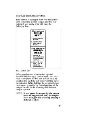 25 
Rear Lap and Shoulder Belts 
Your vehicle is equipped with rear seat safety 
belts containing a cinch tongue, and the rear 
outboard seat safety belts will have the 
following label: 
Rear seat belt label 
Before you fasten a combination lap and 
shoulder belt having a cinch tongue, you may 
have to lengthen the lap belt portion of it. To 
lengthen the lap belt, pull some webbing out of 
the retractor. While holding the webbing below 
the tongue, grasp the tip (metal portion) of the 
tongue parallel to the webbing and slide the 
tongue upward. 
NOTE: If you grasp the tongue by the tongue 
cover to lengthen the belt, the tongue 
cover will grab the webbing, making it 
difficult to slide. 
 