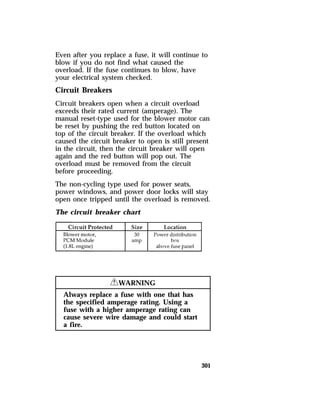 Even after you replace a fuse, it will continue to 
blow if you do not find what caused the 
overload. If the fuse continues to blow, have 
your electrical system checked. 
Circuit Breakers 
Circuit breakers open when a circuit overload 
exceeds their rated current (amperage). The 
manual reset-type used for the blower motor can 
be reset by pushing the red button located on 
top of the circuit breaker. If the overload which 
caused the circuit breaker to open is still present 
in the circuit, then the circuit breaker will open 
again and the red button will pop out. The 
overload must be removed from the circuit 
before proceeding. 
The non-cycling type used for power seats, 
power windows, and power door locks will stay 
open once tripped until the overload is removed. 
The circuit breaker chart 
301 
RWARNING 
Always replace a fuse with one that has 
the specified amperage rating. Using a 
fuse with a higher amperage rating can 
cause severe wire damage and could start 
a fire. 
 