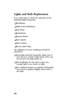 Lights and Bulb Replacement 
It is a good idea to check the operation of the 
following lights frequently: 
qheadlamps 
qhigh-mount brakelamp 
qtail lamps 
qbrakelamps 
qhazard flasher 
qturn signals 
qside markers 
qlicense plate lamp 
The alignment of your headlamps should be 
checked if: 
qoncoming motorists frequently signal you to 
turn off your vehicle’s high beams when you 
do not have the high beams on 
qthe headlamps do not seem to give you 
enough light to see clearly at night 
qthe headlamp beams are pointed substantially 
away from a position slightly down and to 
the right 
302 
 