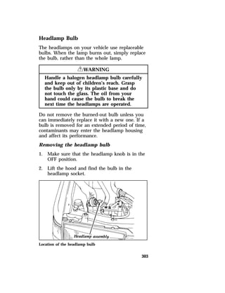 Headlamp Bulb 
The headlamps on your vehicle use replaceable 
bulbs. When the lamp burns out, simply replace 
the bulb, rather than the whole lamp. 
303 
RWARNING 
Handle a halogen headlamp bulb carefully 
and keep out of children’s reach. Grasp 
the bulb only by its plastic base and do 
not touch the glass. The oil from your 
hand could cause the bulb to break the 
next time the headlamps are operated. 
Do not remove the burned-out bulb unless you 
can immediately replace it with a new one. If a 
bulb is removed for an extended period of time, 
contaminants may enter the headlamp housing 
and affect its performance. 
Removing the headlamp bulb 
1. Make sure that the headlamp knob is in the 
OFF position. 
2. Lift the hood and find the bulb in the 
headlamp socket. 
Location of the headlamp bulb 
 
