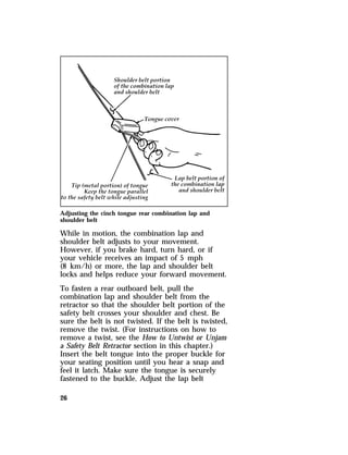 Adjusting the cinch tongue rear combination lap and 
shoulder belt 
While in motion, the combination lap and 
shoulder belt adjusts to your movement. 
However, if you brake hard, turn hard, or if 
your vehicle receives an impact of 5 mph 
(8 km/h) or more, the lap and shoulder belt 
locks and helps reduce your forward movement. 
To fasten a rear outboard belt, pull the 
combination lap and shoulder belt from the 
retractor so that the shoulder belt portion of the 
safety belt crosses your shoulder and chest. Be 
sure the belt is not twisted. If the belt is twisted, 
remove the twist. (For instructions on how to 
remove a twist, see the How to Untwist or Unjam 
a Safety Belt Retractor section in this chapter.) 
Insert the belt tongue into the proper buckle for 
your seating position until you hear a snap and 
feel it latch. Make sure the tongue is securely 
fastened to the buckle. Adjust the lap belt 
26 
 