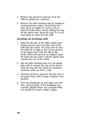 3. Remove the electrical connector from the 
304 
bulb by pulling the connector. 
4. Remove the bulb retaining ring by rotating it 
counterclockwise (when viewed from the 
rear) about an eighth of a turn to free it 
from the bulb socket, and by sliding the ring 
off the plastic base. Keep the ring. It is to be 
used again to retain the new bulb. 
Installing the headlamp bulb 
1. With the flat side of the bulb’s plastic base 
facing upward, insert the glass end of the 
bulb into the socket. You may need to turn 
the bulb left or right to line up the grooves 
in the plastic base with the tabs in the 
socket. When the grooves are aligned, push 
the bulb into the socket until the plastic base 
contacts the rear of the socket. 
2. Slip the bulb retaining ring over the plastic 
base until it contacts the rear of the socket. 
Lock the ring into the socket by rotating it 
clockwise until you feel a “stop.” 
3. Push the electrical connector into the rear of 
the plastic base until it snaps, locking it into 
position. 
4. Turn the headlamps on and make sure that 
they work properly. If the headlamp was 
correctly aligned before you changed bulbs, 
you should not need to align it again. 
 