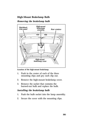 305 
High-Mount Brakelamp Bulb 
Removing the brakelamp bulb 
Location of the high-mount brakelamp 
1. Push in the center of each of the three 
mounting clips and pry each clip out. 
2. Remove the high-mount brakelamp cover. 
3. Remove the socket that contains the 
burned-out bulb and replace the bulb. 
Installing the brakelamp bulb 
1. Push the bulb socket into the lamp assembly. 
2. Secure the cover with the mounting clips. 
 