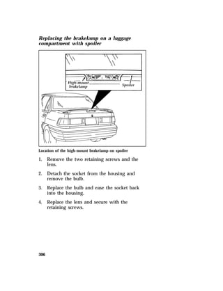 Replacing the brakelamp on a luggage 
compartment with spoiler 
Location of the high-mount brakelamp on spoiler 
1. Remove the two retaining screws and the 
306 
lens. 
2. Detach the socket from the housing and 
remove the bulb. 
3. Replace the bulb and ease the socket back 
into the housing. 
4. Replace the lens and secure with the 
retaining screws. 
 