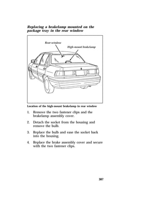 307 
Replacing a brakelamp mounted on the 
package tray in the rear window 
Location of the high-mount brakelamp in rear window 
1. Remove the two fastener clips and the 
brakelamp assembly cover. 
2. Detach the socket from the housing and 
remove the bulb. 
3. Replace the bulb and ease the socket back 
into the housing. 
4. Replace the brake assembly cover and secure 
with the two fastener clips. 
 
