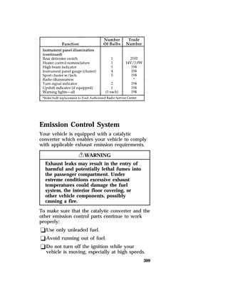 Emission Control System 
Your vehicle is equipped with a catalytic 
converter which enables your vehicle to comply 
with applicable exhaust emission requirements. 
309 
RWARNING 
Exhaust leaks may result in the entry of 
harmful and potentially lethal fumes into 
the passenger compartment. Under 
extreme conditions excessive exhaust 
temperatures could damage the fuel 
system, the interior floor covering, or 
other vehicle components, possibly 
causing a fire. 
To make sure that the catalytic converter and the 
other emission control parts continue to work 
properly: 
qUse only unleaded fuel. 
qAvoid running out of fuel. 
qDo not turn off the ignition while your 
vehicle is moving, especially at high speeds. 
 