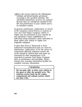 qHave the services listed in the Maintenance 
Schedule and Record booklet performed 
according to the specified schedule. The 
scheduled maintenance services are required 
because they are considered essential to the 
life and performance of your vehicle and to 
its emissions system. 
In general, maintenance, replacement, or service 
of the emissions control devices or systems in 
your new Ford Motor Company vehicle or 
engine may be performed at your expense by 
any automotive repair establishment or 
individual using automotive parts equivalent to 
those which your vehicle or engine was 
originally equipped. 
If other than Ford or Motorcraft or Ford 
authorized remanufactured parts are used for 
maintenance, replacement, or for the service of 
components affecting emissions control, the 
owner should be assured that such parts are 
warranted by their manufacturer to be 
equivalent to genuine Ford Motor Company 
parts in performance and durability. Please 
consult your warranty information booklet for 
complete warranty information. 
310 
RWARNING 
Do not park, idle, or drive your vehicle in 
dry grass or other dry ground cover. The 
emission system heats up the engine 
compartment and exhaust system, which 
can start a fire. 
 