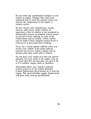 Do not make any unauthorized changes to your 
vehicle or engine. Changes that cause more 
unburned fuel to reach the exhaust system can 
increase the temperature of the engine or 
exhaust system. 
By law, anyone who manufactures, repairs, 
services, sells, leases, trades vehicles, or 
supervises a fleet of vehicles is not permitted to 
intentionally remove an emission control device 
or prevent it from working. In some of the 
United States and in Canada, vehicle owners 
may be liable if their emission control device is 
removed or is prevented from working. 
Never use a metal exhaust collector when you 
service your vehicle. If the metal collector 
contacts any of your vehicle’s plastic trim or 
bumper parts they could melt or deform. 
Do not drive your vehicle if it does not operate 
properly. See your dealer if the engine runs on 
for more than five seconds after you shut it off 
or if it misfires, surges, stalls, or backfires. 
Information about your vehicle’s emission 
control system is on the Vehicle Emission 
Control Information decal located on or near the 
engine. This decal identifies engine displacement 
and gives some tune-up specifications. 
311 
 