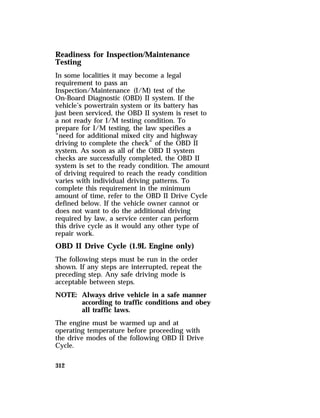 Readiness for Inspection/Maintenance 
Testing 
In some localities it may become a legal 
requirement to pass an 
Inspection/Maintenance (I/M) test of the 
On-Board Diagnostic (OBD) II system. If the 
vehicle’s powertrain system or its battery has 
just been serviced, the OBD II system is reset to 
a not ready for I/M testing condition. To 
prepare for I/M testing, the law specifies a 
“need for additional mixed city and highway 
driving to complete the check” of the OBD II 
system. As soon as all of the OBD II system 
checks are successfully completed, the OBD II 
system is set to the ready condition. The amount 
of driving required to reach the ready condition 
varies with individual driving patterns. To 
complete this requirement in the minimum 
amount of time, refer to the OBD II Drive Cycle 
defined below. If the vehicle owner cannot or 
does not want to do the additional driving 
required by law, a service center can perform 
this drive cycle as it would any other type of 
repair work. 
OBD II Drive Cycle (1.9L Engine only) 
The following steps must be run in the order 
shown. If any steps are interrupted, repeat the 
preceding step. Any safe driving mode is 
acceptable between steps. 
NOTE: Always drive vehicle in a safe manner 
312 
according to traffic conditions and obey 
all traffic laws. 
The engine must be warmed up and at 
operating temperature before proceeding with 
the drive modes of the following OBD II Drive 
Cycle. 
 