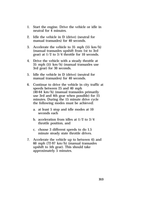 1. Start the engine. Drive the vehicle or idle in 
313 
neutral for 4 minutes. 
2. Idle the vehicle in D (drive) (neutral for 
manual transaxles) for 40 seconds. 
3. Accelerate the vehicle to 35 mph (55 km/h) 
(manual transaxles upshift from 1st to 3rd 
gear) at 1/2 to 3/4 throttle for 10 seconds. 
4. Drive the vehicle with a steady throttle at 
35 mph (55 km/h) (manual transaxles use 
3rd gear) for 30 seconds. 
5. Idle the vehicle in D (drive) (neutral for 
manual transaxles) for 40 seconds. 
6. Continue to drive the vehicle in city traffic at 
speeds between 25 and 40 mph 
(40-64 km/h) (manual transaxles primarily 
use 3rd and 4th gear when possible) for 15 
minutes. During the 15 minute drive cycle 
the following modes must be achieved: 
a. at least 5 stop and idle modes at 10 
seconds each 
b. acceleration from idles at 1/2 to 3/4 
throttle position, and 
c. choose 3 different speeds to do 1.5 
minute steady state throttle drives. 
7. Accelerate the vehicle up to between 45 and 
60 mph (72-97 km/h) (manual transaxles 
upshift to 5th gear). This should take 
approximately 5 minutes. 
 