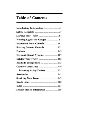 Table of Contents 
Introductory Information ............................. 1 
Safety Restraints ............................................ 7 
Starting Your Tracer ................................... 81 
Warning Lights and Gauges ..................... 93 
Instrument Panel Controls ...................... 107 
Steering Column Controls ...................... 131 
Features ........................................................ 143 
Electronic Sound Systems ....................... 167 
Driving Your Tracer ................................. 193 
Roadside Emergencies .............................. 213 
Customer Assistance ................................. 229 
Reporting Safety Defects .................... 237 
Accessories .................................................. 241 
Servicing Your Tracer ............................... 249 
Quick Index ................................................ 323 
Index .............................................................. 337 
Service Station Information .................... 356 
 